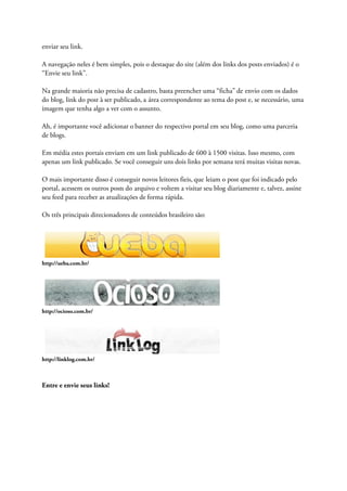 enviar seu link.
A navegação neles é bem simples, pois o destaque do site (além dos links dos posts enviados) é o
“Envie seu link”.
Na grande maioria não precisa de cadastro, basta preencher uma “ficha” de envio com os dados
do blog, link do post à ser publicado, a área correspondente ao tema do post e, se necessário, uma
imagem que tenha algo a ver com o assunto.
Ah, é importante você adicionar o banner do respectivo portal em seu blog, como uma parceria
de blogs.
Em média estes portais enviam em um link publicado de 600 à 1500 visitas. Isso mesmo, com
apenas um link publicado. Se você conseguir uns dois links por semana terá muitas visitas novas.
O mais importante disso é conseguir novos leitores fieis, que leiam o post que foi indicado pelo
portal, acessem os outros posts do arquivo e voltem a visitar seu blog diariamente e, talvez, assine
seu feed para receber as atualizações de forma rápida.
Os três principais direcionadores de conteúdos brasileiro são:
http://ueba.com.br/
http://ocioso.com.br/
http://linklog.com.br/
Entre e envie seus links!
 
