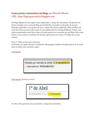 Como postar comentários em blogs por Marcelo Moraes
URL: http://digitaqueeuteleio.blogspot.com
Os blogs dispõem de uma opção muito importante: o campo de comentários. Ele permite aos
leitores interagir com o autor do blog, permitindo-lhes concordar ou discordar do mesmo,
deixando registrado os seus pontos de vista a respeito do assunto publicado. Além, também, de
servir de retorno ao autor sobre o que ele vem publicando em seu blog (feedback). Porém, nem
todos compreendem muito bem como se faz para postar um comentário em um blog. Saiba como
deixar o seu ao visitar os endereços da web que apresentam este recurso. Os blogs são os mais
comuns.
Passo 1: Onde eu clico para comentar?
Geralmente, esta opção encontra-se no final de cada postagem (também chamada de post), ou no ínício
junto ao título, como mostrado a seguir:
Final do post
Início do post (próximo ao título)
Ao clicar nela, aparecerá uma nova janela: o campo de comentários.
 