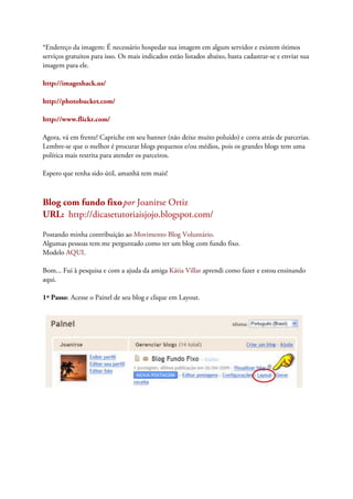 *Endereço da imagem: É necessário hospedar sua imagem em algum servidor e existem ótimos
serviços gratuitos para isso. Os mais indicados estão listados abaixo, basta cadastrar-se e enviar sua
imagem para ele.
http://imageshack.us/
http://photobucket.com/
http://www.flickr.com/
Agora, vá em frente! Capriche em seu banner (não deixe muito poluído) e corra atrás de parcerias.
Lembre-se que o melhor é procurar blogs pequenos e/ou médios, pois os grandes blogs tem uma
política mais restrita para atender os parceiros.
Espero que tenha sido útil, amanhã tem mais!
Blog com fundo fixopor Joanirse Ortiz
URL: http://dicasetutoriaisjojo.blogspot.com/
Postando minha contribuição ao Movimento Blog Voluntário.
Algumas pessoas tem me perguntado como ter um blog com fundo fixo.
Modelo AQUI.
Bom... Fui à pesquisa e com a ajuda da amiga Kátia Villar aprendi como fazer e estou ensinando
aqui.
1º Passo: Acesse o Painel de seu blog e clique em Layout.
 