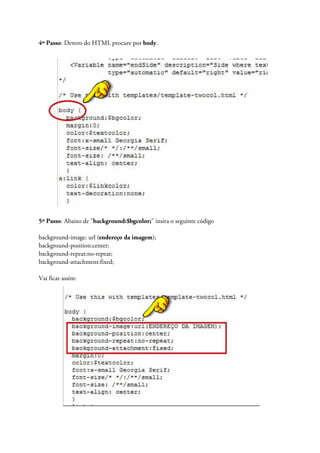 4º Passo: Dentro do HTML procure por body.
5º Passo: Abaixo de "background:$bgcolor;" insira o seguinte código
background-image: url (endereço da imagem);
background-position:center;
background-repeat:no-repeat;
background-attachment:fixed;
Vai ficar assim:
 