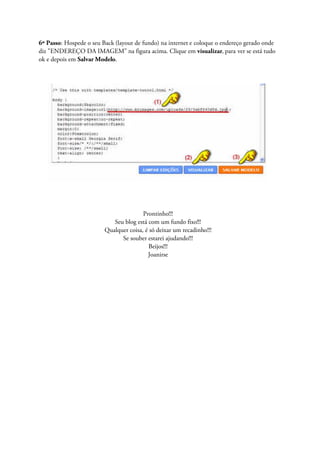 6º Passo: Hospede o seu Back (layout de fundo) na internet e coloque o endereço gerado onde
diz "ENDEREÇO DA IMAGEM" na figura acima. Clique em visualizar, para ver se está tudo
ok e depois em Salvar Modelo.
Prontinho!!!
Seu blog está com um fundo fixo!!!
Qualquer coisa, é só deixar um recadinho!!!
Se souber estarei ajudando!!!
Beijos!!!
Joanirse
 