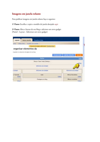 Imagens em janela rolante
Para publicar imagens em janela rolante faça o seguinte:
1º Passo: Escolha e copie o modelo de janela desejado aqui
2º Passo: Abra o layout de seu blog e adicione um novo gadget
(Painel - Layout - Adicionar um novo gadget)
 