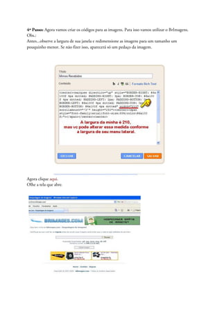 4º Passo: Agora vamos criar os códigos para as imagens. Para isso vamos utilizar o BrImagens.
Obs.:
Antes...observe a largura de sua janela e redimensione as imagens para um tamanho um
pouquinho menor. Se não fizer isso, aparecerá só um pedaço da imagem.
Agora clique aqui.
Olhe a tela que abre.
 