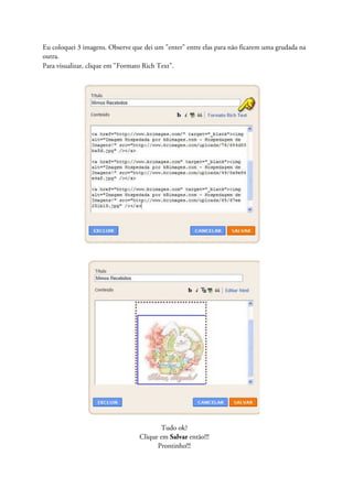 Eu coloquei 3 imagens. Observe que dei um "enter" entre elas para não ficarem uma grudada na
outra.
Para visualizar, clique em "Formato Rich Text".
Tudo ok?
Clique em Salvar então!!!
Prontinho!!!
 