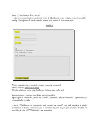 Passo 2: Que dados eu devo colocar?
A caixa de comentários apresenta algumas opções de identificação para o visitante, conforme o modelo
do blog. Veja algumas de acordo com dois modelos mais comuns de se encontrar neles:
Modelo A
Name: para adicionar o nome do visitante (quem vai comentar)
Email: inserir o e-mail do visitante;
Website: adicionar o site, blog, fotolog do visitante (caso tenha um).
Your comment: é o espaço para deixar o seu comentário.
Após digitar o comentário, clique em "Submit Comment"/"Enviar comentário" e pronto! O seu
comentário foi enviado.
A opção "Notificar-me os comentários mais recentes via e-mail", você pode marcá-la se desejar
acompanhar os futuros comentários que os visitantes deixarem no post que comentou. Se optar em
marcá-la, faça isso ANTES de enviar o seu comentário.
 