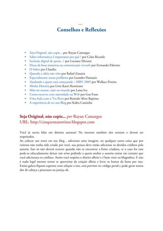 ...
Conselhos e Reflexões
• Seja Original, não copie... por Rayan Camargos
• Saber informática é importante pra quê ? por Celso Ricardo
• Inclusão digital de quem...? por Luciano Silvestre
• Dicas de boas maneiras na comunicação via web por Fernando Palermo
• O Saber por Claudio
• Quando a idéia não vêm por Rafael Zanatta
• Especialmente nosso problema por Leandro Damasio
• Ajudando a quem está começando – MBV 2009 por Wallace Pereira
• Minha História por Livie Kaori Kominato
• Mão no mouse, mão no mundo por Luisa Iva
• Como escrever com autoridade na Web por Gus Fune
• Uma Aula com o Tio Rom por Romulo Alves Baptista
• A experiência de ter um Blog por Kaléu Caminha
Seja Original, não copie... por Rayan Camargos
URL: http://cinquentasorrisos.blogspot.com
Você já ouviu falar em direitos autorais? Na internet também eles existem e devem ser
respeitados.
Ao colocar um texto em seu blog , adicionar uma imagem, ou qualquer outra coisa que por
ventura não tenha sido criado por você, sua pessoa deve então adicionar os devidos créditos pela
autoria. Isso só não deverá ocorrer quando não se encontrar a fonte criadora, se o caso for esse
pode-se educadamente deixar um aviso pedindo a quem souber a autoria entrar em contato que
você adicionara os créditos. Assim você respeita o direito alheio e é bem visto na blogosfera. E não
é nada legal mesmo tentar se aproveitar da criação alheia e levar os louros da fama por isso.
Então galera fiquem espertos com relação a isso, está previsto no código penal e pode gerar muita
dor de cabeça e processos na justiça ok.
 