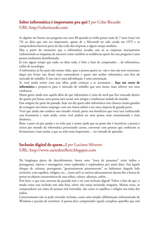 Saber informática é importante pra quê ? por Celso Ricardo
URL:http://celsoricardo.com
Se alguém me fizesse essa pergunta nos anos 80 quando eu tinha pouco mais de 7 anos (nasci em
74) eu diria que não era importante, apesar de a Microsoft ter sido criada em 1975 e os
computadores fazerem parte do dia-a-dia das empresas a algum tempo também.
Mas a partir do momento que a informática invadiu não só as empresas maciçamente
(substituindo as máquinas de escrever) como também as residências quem faz essa pergunta é uma
pessoa totalmente desinformada.
Já tem algum tempo que tudo, eu disse tudo, é feito a base de computador… de informática,
enfim de tecnologia.
A informática já faz parte das nossas vidas, quer a pessoa queira ou não e isso não tem retrocesso,
daqui pra frente isso ficará mais contundente e quem não souber informática está fora do
mercado de trabalho. E isso não é uma adivinhação, é uma constatação.
Se você ainda resiste com essa idéia, pode começar a se acostumar… faça um curso de
informática e prepare-se para o mercado de trabalho que será muito mais seletivo nos anos
vindouros.
Muita gente ainda tem aquela idéia de que informática é coisa de nerd que fica trancado dentro
do quarto por horas, uma pessoa anti-social, sem amigos e totalmente isolado do mundo.
Esse estigma faz parte do passado, hoje em dia quem sabe informática tem chances muito grandes
de conseguir um ótimo emprego, com um ótimo salário e em uma empresa de grande porte.
Você que ainda não conhece esse mundo virtual, pense nos beneficios que você terá conhecendo
essa ferramenta e mais ainda, como você poderá ser uma pessoa mais entusiasmada e mais
dinâmica.
Bom, o post era pra ajudar e eu acho que a maior ajuda que eu posso dar é incentivar a pessoa a
entrar pro mundo da informática procurando cursos, conversar com pessoas que conhecem as
ferramentas e mais ainda, o que eu acho mais importante… ter vontade de aprender.
Inclusão digital de quem...? por Luciano Silvestre
URL: http://www.aartederefletir.blogspot.com
Na longínqua época do descobrimento, houve uma "troca de presentes" entre índios e
portugueses, nativos e estrangeiros, entre explorados e exploradores por assim dizer. Em àquele
choque de culturas, portugueses "generosamente presenteavam" os habitantes daquele belo
território, com espelhos, relógios, etc... (ouro até!) os nativos afetuosamente davam-lhe a honra de
portar os objetos característicos de suas tribos, colares, adereços, enfim...
Pois bem, o que essa conversa do passado tem a ver com inclusão digital? Talvez o fato de que, o
modo como essa inclusão tem sido feita, talvez não esteja incluindo ninguém. Muitas vezes, os
computadores nas mãos de pessoas mal instruídas, são como os espelhos e relógios nas mãos dos
índios.
Concretamente não se pode entender inclusão, como uma simples alfabetização informatizada do
Windows e pacotes de escritório. A pessoa deve compreender aquele complexo aparelho que está
 
