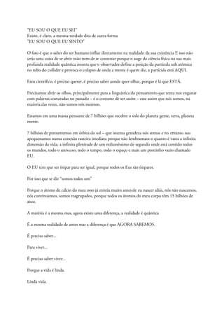 "EU SOU O QUE EU SEI"
Existe, é claro, a mesma verdade dita de outra forma
"EU SOU O QUE EU SINTO"
O fato é que o saber do ser humano influe diretamente na realidade da sua existência E isso não
seria uma coisa de se abrir mão nem de se contestar porque o auge da ciência física na sua mais
profunda realidade quântica mostra que o observador define a posição da partícula sub atômica
no tubo do collider e provoca o colapso de onda a mente é quem diz, a partícula está AQUI.
Fato científico, é preciso querer, é preciso saber aonde quer olhar, porque é lá que ESTÁ.
Precisamos abrir os olhos, principalmente para a linguística do pensamento que tenta nos enganar
com palavras costuradas no passado – é o costume de ser assim – esse assim que nós somos, na
maioria das vezes, não somos nós mesmos.
Estamos em uma massa pensante de 7 bilhões que recobre o solo do planeta gente, terra, planeta
mente.
7 bilhões de pensamentos em órbita do sol – que imensa grandeza nós somos e no entanto nos
apequenamos numa conexão rasteira imediata porque não lembramaos o quanto é vasta a infinita
dimensão da vida, a infinita plenitude de um milionéssimo de segundo onde está contido todos
os mundos, todo o universo, todo o tempo, todo o espaço e mais um pontinho vazio chamado
EU.
O EU tem que ser ímpar para ser igual, porque todos os Eus são ímpares.
Por isso que se diz “somos todos um”
Porque o átomo de cálcio do meu osso já existia muito antes de eu nascer aliás, nós não nascemos,
nós continuamos, somos reagrupados, porque todos os átomos do meu corpo têm 15 bilhões de
anos.
A matéria é a mesma mas, agora existe uma diferença, a realidade é quântica
É a mesma realidade de antes mas a diferença é que AGORA SABEMOS.
É preciso saber...
Para viver...
É preciso saber viver...
Porque a vida é linda.
Linda vida.
 