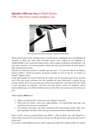Quando a idéia não vêm por Rafael Zanatta
URL: http://www.rzanatta.wordpress.com
Antes de escrever pode-se destacar os pontos principais
Muitas pessoas que iniciam um blog sentem-se euforicamente empolgadas com a possibilidade de
expressar as ideias que antes eram discutidas apenas entre amigos ou em ambientes de
estudo/trabalho. Com o passar do tempo, porém, todos os planos de produzir semanalmente 3 ou
mais posts começam a ser revistos porque as ideias que antes pareciam brotar de tudo quanto é
lugar simplesmente secaram.
Quando este fenômeno acontece (e acredito que seja entre 1 a 6 meses de vida de um blog) as
pessoas tendem a desistir do projeto, justamente quando ele está na fase de “se mostrar ao
mundo”, digamos assim.
O que fazer quando isso ocorre? O processo de criação varia de uma pessoa para outra, mas para
mim é fato que nossas conclusões vem dos resultados de nossas observações a respeito do que
acontece. Assim, deve-se ter em mente que as ideias são resultado do “nosso ponto de vista” aliado
à nossa “percepção do ambiente”. Ao juntar esses dois fatores criamos um ambiente criativo
muito poderoso que, sem dúvida nenhuma, não nos deixa ficar uma semana sem pelo menos um
post.
Abaixo algumas dicas finais:
• Qual a sua opinião sobre a leitura que você realizou? Concorda?
• Você estava no ônibus, como meu amigo Rafinha, e foi questionada sobre algo. Essa
experiência não merece um comentário?
• Seu professor apresentou uma ideia sensacional sobre determinado assunto. Não vale a
pena reproduzir essa ideia e fazer com que mais pessoas tenham conhecimento dela?
Essas e muitas outras são oportunidades para driblar “a falta de ideias” que todo blogueiro se
queixa. Pense um pouco! Se você prestasse atenção em tudo que acontece por aí dava pra escrever
muito mais!
Se eu escrevo sobre futebol eu preciso assistir a jogos para poder fazer minhas análises, ler notícias
 
