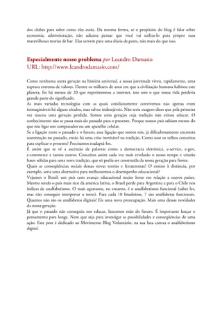dos clubes para saber como eles estão. Da mesma forma, se o propósito do blog é falar sobre
economia, administração, não adianta pensar que você vai utiliza-lo para propor suas
maravilhosas teorias de bar. Elas servem para uma dúzia de posts, não mais do que isso.
Especialmente nosso problema por Leandro Damasio
URL: http://www.leandrodamasio.com/
Como nenhuma outra geração na história universal, a nossa juventude viveu, rapidamente, uma
ruptura extrema de valores. Dentre os milhares de anos em que a civilização humana habitou este
planeta, foi há menos de 20 que experimentou a internet, isto sem o que nossa vida perderia
grande parte do significado.
As mais variadas tecnologias com as quais cotidianamente convivemos não apenas eram
inimagináveis há alguns séculos, mas talvez indesejáveis. Não seria exagero dizer que pela primeira
vez nasceu uma geração perdida. Somos uma geração cuja tradição não exitou educar. O
conhecimento não se passa mais do passado para o presente. Porque nossos pais sabiam menos do
que nós ligar um computador ou um aparelho celular.
Se a ligação entre o passado e o futuro, essa ligação que somos nós, já dificultosamente encontra
sustentação no passado, então há uma crise inevitável na tradição. Como usar os velhos conceitos
para explicar o presente? Precisamos readaptá-los.
É assim que se vê a ascensão de palavras como a democracia eletrônica, e-service, e-gov,
e-commerce e tantos outros. Conceitos assim cada vez mais revelarão o nosso tempo e criarão
bases sólidas para uma nova tradição, que só podia ser construída da nossa geração para frente.
Quais as conseqüências sociais dessas novas teorias e ferraemntas? O ensino à distância, por
exemplo, seria uma alternativa para melhorarmos o desempenho educacional?
Vejamos o Brasil: um país com avanço educacional muito lento em relação a outros países.
Mesmo sendo o país mais rico da américa latina, o Brasil perde para Argentina e para o Chile nos
índices de analfabetismo. O mais agravante, no entanto, é o analfabetismo funcional (saber ler,
mas não conseguir interpretar o texto). Para cada 10 brasileiros, 7 são analfabetas funcionais.
Quantos não são os analfabetos digitais! Eis uma nova preocupação. Mais uma dessas novidades
da nossa geração.
Já que o passado não conseguiu nos educar, lancemos mão do futuro. É importante lançar o
pensamento para longe. Nem que seja para investigar as possibilidades e conseqüências de uma
ação. Este post é dedicado ao Movimento Blog Voluntário, na sua luta contra o analfabetismo
digital.
 