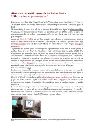 Ajudando a quem está começando por Wallace Pereira
URL: http://www.tigredemuleta.net/
Estamos no meio do(s) O(s) Dia(s) Global(is) do Voluntariado Jovem. Nos dias 24, 25 (hoje) e
26 de abril, pessoas do mundo inteiro estarão trabalhando para melhorar o ambiente global e
local.
No mundo digital, numa ação voltada ao combate do analfabetismo digital, o Movimento Blog
Voluntário, mobilizou centenas de blog no ano passado e agora em 2009 a história se repete, só
que com um detalhe: os melhores posts serão reunidos em um e-book, para servir como um guia
para essa gente.
Apesar do Tigre de Muleta ser um blog voltado para o humor e entretenimento, temos a
consciência digital que nem tudo é diversão. Lendo artigos sobre Inclusão Digital encontrei algo
muito interessante escrito pelo Professor Valdemar W. Setzer, falando sobre o Projeto Um laptop
por criança.
Suponhamos, no entanto, que a inclusão digital é algo importante, o que estou de acordo quanto a
adultos. Como deve ser feita? M. Warschauer, relata experiências feitas na Índia [WAR 03].
Comprovou-se que a inclusão digital em pessoas com pouca escolarização só funciona quando existe o
que se denomina “intermediador”: uma pessoa que dá assistência aos que querem usar o computador,
ensinando-os e ajudando-os a usá-lo e como obter as informações que necessitam, por exemplo na
Internet. O artigo menciona que “quiosques” abertos, de livre acesso e semintermediador, simplesmente
não traziam nenhum benefício. Nesse caso, as crianças e jovens, e mesmo adultos, acabam usando os
computadores para coisas inúteis, como joguinhos eletrônicos, conversas on-line (chats), etc.
Leia todo o conteúdo aqui.
Então quero voltar minha postagens para os tais intermediadores, pois sem eles nosso mundo
estará perdido. Qualquer pessoa pode ser um intermediador entre o analfabeto e/ou leigo digital e
o computador, desde que já tenha uma certa experiência e intimidade com o micro.
Uma dica “federal” é que utilizem o Manual de Informática Básica para Instrutores, disponível na
página do Portal Inclusão Digital do Governo Federal. São 119 páginas com instruções para
treinamento com software livre, edição e formatação de textos e planilhas, internet e correio
eletrônico.
E intermediadores, importante, mas muito importante mesmo, faça com que os analfabetos
digitais de hoje, que estão sob sua responsabilidade, tornem-se os intermediadores de amanhã.
Desenvolva neles a vontade de aprender e passar seu conhecimento adiante. Mostrem também
que a internet não se resume a chats, MSN e orkut e sites de fofoca.
Foto: Menina em LAN House no centro do Rio de Janeiro, fazendo montagens com fotos usando o Paint
 