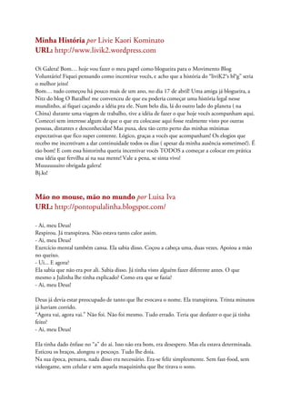 Minha História por Livie Kaori Kominato
URL: http://www.livik2.wordpress.com
Oi Galera! Bom… hoje vou fazer o meu papel como blogueira para o Movimento Blog
Voluntário! Fiquei pensando como incentivar vocês, e acho que a história do “liviK2°s bl°g” seria
o melhor jeito!
Bom… tudo começou há pouco mais de um ano, no dia 17 de abril! Uma amiga já blogueira, a
Nitz do blog O Baralho! me convenceu de que eu poderia começar uma história legal nesse
mundinho, aí fiquei caçando a idéia pra ele. Num belo dia, lá do outro lado do planeta ( na
China) durante uma viagem de trabalho, tive a idéia de fazer o que hoje vocês acompanham aqui.
Comecei sem interesse algum de que o que eu colocasse aqui fosse realmente visto por outras
pessoas, distantes e desconhecidas! Mas puxa, deu tão certo perto das minhas mínimas
expectativas que fico super contente. Lógico, graças a vocês que acompanham! Os elogios que
recebo me incentivam a dar continuidade todos os dias ( apesar da minha ausência sometimes!). É
tão bom! E com essa historinha queria incentivar vocês TODOS a começar a colocar em prática
essa idéia que fervilha aí na sua mente! Vale a pena, se sinta vivo!
Muuuuuuito obrigada galera!
Bj.ks!
Mão no mouse, mão no mundo por Luisa Iva
URL: http://pontopulalinha.blogspot.com/
- Ai, meu Deus!
Respirou. Já transpirava. Não estava tanto calor assim.
- Ai, meu Deus!
Exercício mental também cansa. Ela sabia disso. Coçou a cabeça uma, duas vezes. Apoiou a mão
no queixo.
- Ui... E agora?
Ela sabia que não era por ali. Sabia disso. Já tinha visto alguém fazer diferente antes. O que
mesmo a Julinha lhe tinha explicado? Como era que se fazia?
- Ai, meu Deus!
Deus já devia estar preocupado de tanto que lhe evocava o nome. Ela transpirava. Trinta minutos
já haviam corrido.
“Agora vai, agora vai.” Não foi. Não foi mesmo. Tudo errado. Teria que desfazer o que já tinha
feito?
- Ai, meu Deus!
Ela tinha dado ênfase no “a” do ai. Isso não era bom, era desespero. Mas ela estava determinada.
Esticou os braços, alongou o pescoço. Tudo lhe doía.
Na sua época, pensava, nada disso era necessário. Era-se feliz simplesmente. Sem fast-food, sem
videogame, sem celular e sem aquela maquininha que lhe tirava o sono.
 