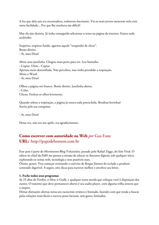 A luz que dela saía era encantadora, realmente fascinante. Via os mais jovens mexerem nela com
tanta facilidade... Por que lhe resultava tão difícil?
Mas ela não desistia. Já tinha conseguido selecionar o texto na página da internet. Estava tudo
azulzinho.
Suspirou, respirou fundo, agarrou aquele “trequinho de clicar”.
Botão direito.
- Ai, meu Deus!
Abriu uma janelinha. Chegou mais perto para ver. Leu baixinho.
- Copiar. Uhm... Copiar.
Apertou meio desconfiada. Não percebeu, mas tinha prendido a respiração.
Abriu o Word.
- Ai, meu Deus!
Olhou a página em branco. Botão direito. Janelinha aberta.
- Colar.
Clicou. Fechou os olhos levemente.
Quando soltou a respiração, a página já estava toda preenchida. Benditas letrinhas!
Sorriu pela sua conquista.
- Ai, meu Deus!
Dessa vez, não era um apelo, era agradecimento.
Como escrever com autoridade na Web por Gus Fune
URL: http://papodehomem.com.br
Esse post é parte do Movimento Blog Voluntário, puxado pelo Rafael Ziggy, do Sim Viral. O
editor-in-chief do PdH me passou a missão de educar os iliteratos digitais, sob qualquer ótica,
explorando os temas web, tecnologia e seus possíveis usos.
Ótimo, gostei. Vou começar ensinando o exército de Roque Júniors do teclado a produzir
conteúdo digerível. A seguir, oito dicas para escrever melhor e envolver seu leitor.
1. Feche todos seus programas
As 25 abas do Firefox, o Msn, o Gtalk, e qualquer outra merda que coloque você à disposição dos
outros. O máximo que deve permanecer aberto é seu audio player, com alguma trilha sonora que
o inspire.
Deixar distrações abertas torna seu raciocínio errático e limitado, fazendo com que tenda a buscar
pelas soluções mais fáceis e escreva posts factuais, sem gosto, limitados.
 