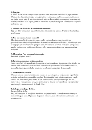 2. Pesquise
A leitura na tela de um computador é 25% mais lenta do que em uma folha de papel, sabiam?
Quando cita alguma informação nova, que atinja o interesse de seu leitor, ele automaticamente
vai avaliar todo o resto de seu texto com mais atenção. Leitores fiéis surgem como retorno de um
trabalho bem feito. Não espere ganhar os 5 minutos do tempo de alguém caso não esteja disposto
a oferecer o seu.
3. Compre um dicionário de sinônimos e antônimos
Faça uso dele, vai expandir seu conhecimento, enriquecer seus textos e elevar o nível cultural de
seus leitores.
4. Não use exclamações em excesso!!!
Elas são recursos literários que devem ser usados com moderação, para transmitir sua
personalidade e enfatizar os pontos chave de seus textos. O uso desmedido dá a entender que você
se empolga com absolutamente qualquer coisa, não tem auto-controle, bom senso e, logo, não é
alguém confiável, em posição para discorrer sobre o assunto. A não ser que seu assunto seja a
estupidez.
5. Idem acima. Para pontos de interrogação.
Entendeu, pequeno asno???
6. Parênteses costumam ser desnecessários
Assim como ! e ?, vale a prudência. Raramente os parênteses fazem algo que períodos simples não
dariam conta de resolver. (o excesso deles transmite um pensamento confuso e hesitante, não
aconselhável para quem trabalha com textos envolvendo uma posição de autoridade)
7. Conte histórias, Forrest
Quando comecei a escrever essa coluna, buscava as respostas para as perguntas em experiências
próprias, na de amigos, conhecidos, vizinhos, desconhecidos, tudo misturado em uma grande
costura. Ao colocar seus posts dentro de um contexto que o leitor possa enxergar, ele será
transportado para dentro do tema, vai sentir, ativar as sinapses correspondentes e compreender
suas intenções com muito mais facilidade. Fim.
8. Coloque-se no lugar do leitor
Escreva. Releia. Avalie.
Faça isso com todos os seus posts, invertendo seu ponto de vista. Aprenda a sentir as emoções
transmitidas pelo texto. O processo chega a ser culinário, cada palavra removida/incluída é um
novo tempero.
 