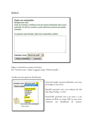 Modelo B
Digite o comentário no espaço em branco;
Em "Comentar como:", clique na seta do campo "Selecionar perfil..."
Escolha uma das opções de identificação:
Conta do Google: comentar utilizando a sua conta
do Google (se caso tiver);
OpenID: preencher com o seu endereço da web
(site, blog, fotolog) - se tiver;
Nome/URL: preencher com o seu nome e o seu
endereço da Web, no campo URL (se caso tiver);
*Anônimo: sem identificação do visitante.
 
