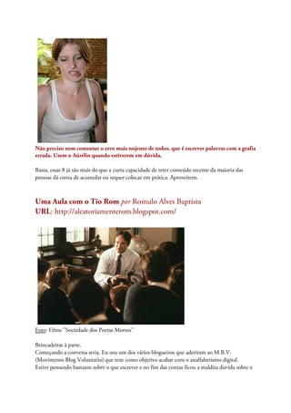 Não preciso nem comentar o erro mais nojento de todos, que é escrever palavras com a grafia
errada. Usem o Aúrélio quando estiverem em dúvida.
Basta, essas 8 já são mais do que a curta capacidade de reter conteúdo recente da maioria das
pessoas dá conta de acumular ou sequer colocar em prática. Aproveitem.
Uma Aula com o Tio Rom por Romulo Alves Baptista
URL: http://aleatoriamenterom.blogspot.com/
Foto: Filme "Sociedade dos Poetas Mortos"
Brincadeiras à parte.
Começando a conversa seria. Eu sou um dos vários blogueiros que aderiram ao M.B.V.
(Movimento Blog Voluntario) que tem como objetivo acabar com o analfabetismo digital.
Estive pensando bastante sobre o que escrever e no fim das contas ficou a maldita duvida sobre o
 