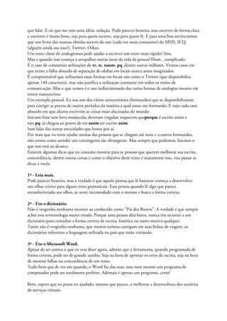 que falar. E eis que me veio uma idéia: redação. Pode parecer besteira, mas escrever de forma clara
e coerente é muito bom, seja para quem escreve, seja para quem lê. E para uma boa escrita temos
que nos livrar das manias obtidas através do uso (cada vez mais constantes) do MSN, ICQ
(alguém ainda usa isso?), Twitter, Orkut.
Um texto cheio de analogismos pode ajudar a escrever um texto mais rápido? Sim.
Mas e quando isso começa a atrapalhar outras áreas da vida da pessoa? Hum.. complicado.
É o caso de constantes utilizações de vc, tc, naum, pq, dentre outras milhares. Vemos casos em
que existe a falha absurda de separação de silabas em locais nunca antes imaginados.
É compreensível que utilizemos essas formas em locais tais como o Twitter (que disponibiliza
apenas 140 caracteres), mas não justifica a utilização constante em todos os meios de
comunicação. Mas o que vemos é o uso indiscriminado das varias formas de analogias mesmo em
textos manuscritos.
Um exemplo pessoal. Eu sou um dos vários universitários (formandos) que se disponibilizaram
para corrigir as provas de outros períodos da matéria a qual estou me formando. E vejo cada caso
absurdo em que alunos escrevem as coisas mais alucinadas do mundo.
Iniciam frase sem letra maiúscula; devoram virgulas; esquecem queporque é escrito assim e
não pq; já chegou ao ponto de ver assim ser escrito axim.
Sem falar das outras atrocidades que lemos por aí.
Por mais que eu tente ajudar muitas das pessoas que se chegam até mim e a outros formandos,
não temos como atender um contingente tão abrangente. Mas sempre que podemos, fazemos o
que nos está ao alcance.
Existem algumas dicas que eu costumo mostrar para as pessoas que querem melhorar sua escrita,
concordância, dentre outras coisas e como o objetivo deste texto é exatamente isso, vou passar as
dicas a vocês.
1º - Leia mais.
Pode parecer besteira, mas a verdade é que aquela pessoa que lê bastante começa a desenvolver
um olhar critico para alguns erros gramaticais. Essa pessoa quando lê algo que parece
estranho/errado aos olhos, se sente incomodado com o mesmo e busca a forma correta.
2º - Use o dicionário.
Não é vergonha nenhuma recorrer ao conhecido como “Pai dos Burros”. A verdade é que sempre
achei essa terminologia muito errada. Porque uma pessoa dita burra, nunca iria recorrer a um
dicionário para consultar a forma correta de escrita, fonética ou outro motivo qualquer.
Tanto não é vergonha nenhuma, que muitos turistas carregam em suas bolsas de viagem, os
dicionários referentes a linguagem utilizada no país que estão visitando.
3º - Use o Microsoft Word.
Apesar de ser contra o que eu vou dizer agora, admito que a ferramenta, quando programada de
forma correta, pode ser de grande auxilio. Seja na hora de apontar os erros de escrita, seja na hora
de mostrar falhas na concordância de um texto.
Tudo bem que de vez em quando, o Word faz das suas, mas nem mesmo um programa de
computador pode ser totalmente perfeito. Ademais é apenas um programa, certo?
Bem, espero que eu possa ter ajudado, mesmo que pouco, a melhorar a desenvoltura dos usuários
de serviços virtuais.
 