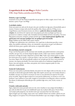 A experiência de ter um Blogpor Kaléu Caminha
URL: http://kaleu.caminha.nom.br/blog
Primeiro, o que é um blog?
O pessoal o eGov de São Paulo já respondeu isso pra gente no vídeo a seguir, são só 3 min. vale
bastante a pena: O que é um Blog?
A atividade criadora
Existe um anseio em cada um de nós por criar, por contribuir em algo para a humanidade, para si
mesmo. Criamos o tempo todo através de quadros, falas, danças, palavras. O blog, na sua
insignificância como ferramenta técnica nos oferece o poder de colocar ao mundo nossas
criações, de certa forma ele é apenas mais uma pequena parte das tecnologias que hoje nos
permitem ser criadores o tempo todo, formadores da humanidade de forma mais plena. Um novo
blog apenas acrescenta, enriquece, porque permite que as suas criações possam significar não
apenas para você, mas para qualquer um, em qualquer parte do mundo.
Blogar também nos faz refletir sobre nossas criações:
“Ao blogar nos confrontamos com a tela branca, com o qual não só colocaremos para fora e nossas
idéias, mas também receberemos críticas, via comentários, num processo em que o ato silêncioso e
solitário da leitura, passe a ganhar vida externa, ao compartilhar reflexões.”
De certa forma, imortal e atemporal.
O que você faz hoje pode nao lhe interessar mais amanhã, mas poderá interessar a outra pessoa
amanhã, ano que vem, ou mesmo daqui há alguns séculos. Tudo o que estamos criando hoje
permanece ao longo do tempo, disponível, acessível, vivo. Tudo o que criamos pode ser usado
por outros para novas criações, e assim por diante, o que nos torna, em parte, infinitos. Imagine
seus netos, daqui a 30, 40 anos podendo conhecer seu avô pelo que ele criou e está acessível na
internet, nos arquivos da família. Um texto técnico pode até ser totalmente insignificante no
futuro, mas uma opinião, um relato, uma poesia, isso é eterno enquanto puder ser visto,
admirado, compartilhado.
Gestão do Conhecimento
Pensar nos netos pode ser pretensão demais, mas pense em você, daqui a dois ou três anos, no seu
mestrado ou doutorado querendo lembrar algo sobre aquele conceito que você estudou durante a
faculdade, será que vai ser fácil se encontrar em meio ao seus diretórios de arquivos? Ou ainda,
pense em poder, daqui há algum tempo ler as suas poesias adolescentes, ou mesmo se você é um
professor e quer melhorar as suas aulas, imagine-se recorrendo ao seu blog para coletar as opiniões
dos alunos, as informações oferecidas por eles e produzir algo novo, criar, recriar, recrear, se
divertir.
Criando e cultivando amizades
Agora, depois de termos pensado tanto em nós, tente visualizar os seus amigos de faculdade, o
que cada um deles faz? no que está trabalhando? quais são os planos deles para o futuro? Bem,
você sempre pode perguntar, mas duvido muito que você possa fazer isso toda semana..
Agora imagine que seus amigos, assim como você, também relatem seus estudos e planos em um
blog, imagine-se em apenas 10 ou 20 minutos descobridno o que seus amigos e colegas tem feito
 