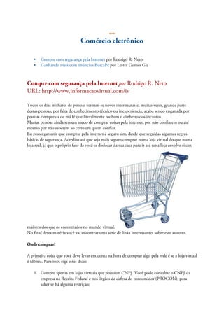 ...
Comércio eletrônico
• Compre com segurança pela Internet por Rodrigo R. Neto
• Ganhando mais com anúncios BuscaPé por Lester Gomes Gu
Compre com segurança pela Internet por Rodrigo R. Neto
URL: http://www.informacaovirtual.com/iv
Todos os dias milhares de pessoas tornam-se novos internautas e, muitas vezes, grande parte
destas pessoas, por falta de conhecimento técnico ou inexperiência, acaba sendo enganada por
pessoas e empresas de má fé que literalmente roubam o dinheiro dos incautos.
Muitas pessoas ainda sentem medo de comprar coisas pela internet, por não confiarem ou até
mesmo por não saberem ao certo em quem confiar.
Eu posso garantir que comprar pela internet é seguro sim, desde que seguidas algumas regras
básicas de segurança. Acredito até que seja mais seguro comprar numa loja virtual do que numa
loja real, já que o próprio fato de você se deslocar da sua casa para ir até uma loja envolve riscos
maiores dos que os encontrados no mundo virtual.
No final desta matéria você vai encontrar uma série de links interessantes sobre este assunto.
Onde comprar?
A primeira coisa que você deve levar em conta na hora de comprar algo pela rede é se a loja virtual
é idônea. Para isso, siga estas dicas:
1. Compre apenas em lojas virtuais que possuam CNPJ. Você pode consultar o CNPJ da
empresa na Receita Federal e nos órgãos de defesa do consumidor (PROCON), para
saber se há alguma restrição;
 