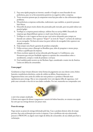 2. Faça uma rápida pesquisa na internet, usando o Google ou outro buscador de sua
preferência, para ver se há comentários positivos ou negativos sobre a empresa;
3. Tente encontrar pessoas que já compraram nessa loja para saber se elas enfrentaram algum
problema;
4. Dê preferência a empresas conhecidas, tradicionais e que também, se possível, possuam
lojas físicas;
5. Desconfie de preços muito abaixo dos praticados pelo mercado, pois isso pode indicar um
possível golpe;
6. Verifique se a empresa possui endereço, telefone fixo ou serviço 0800. Desconfie de
empresas que disponibilizam apenas o e-mail como forma de contato;
7. Verifique se o site é seguro na hora em que você estiver efetuando uma compra ou
fazendo um cadastro. Deve aparecer “https://” ao invés de “http://”, na barra de endereço
do seu navegador. Na barra de status (na parte inferior do navegador) deve aparecer um
cadeado amarelo;
8. Exija sempre nota fiscal e garantia do produto comprado;
9. Utilize serviços como o Buscapé ou Bondfaro para, além de pesquisar o menor preço,
verificar a qualificação da empresa;
10. Outra excelente opção de serviço oferecida pelo Buscapé é o Confiômetro, uma
ferramenta que tem por finalidade registrar as opiniões dos consumidores sobre o
atendimento, compra e venda de produtos e serviços;
11. Você também pode recorrer ao site Reclame Aqui, considerado o maior site da América
Latina em defesa do consumidor.
Como pagar?
Geralmente as lojas virtuais oferecem várias formas de pagamento aos seus cliente como, boleto
bancário, transferência eletrônica, cartão de crédito ou débito, financiamento, etc.
Pagamentos feitos com cartão de crédito são mais práticos e o produto é liberado mais
rapidamente para entrega. Mas se seu computador tiver com alguma falha de segurança, você
pode estar correndo o risco de ter seus dados roubados. Por isso, mantenha seu computador com
o anti-vírus sempre atualizado.
A forma mais segura de efetuar o pagamento é através do boleto bancário, no entanto esta opção
faz com que sua entrega demore um pouco mais.
Prazo de entrega
Fique atento ao prazo de entrega informado pela loja. Caso o produto demore além do tempo
previsto, faça uma reclamação por escrito à empresa. Caso o problema não seja solucionado,
procure o PROCON, ou algum outro órgão de defesa do consumidor, da sua cidade para fazer a
reclamação.
 