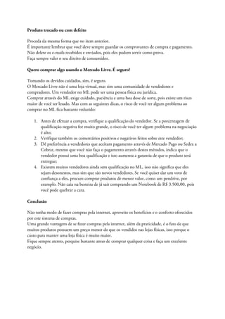 Produto trocado ou com defeito
Proceda da mesma forma que no item anterior.
É importante lembrar que você deve sempre guardar os comprovantes de compra e pagamento.
Não delete os e-mails recebidos e enviados, pois eles podem servir como prova.
Faça sempre valer o seu direito de consumidor.
Quero comprar algo usando o Mercado Livre. É seguro?
Tomando os devidos cuidados, sim, é seguro.
O Mercado Livre não é uma loja virtual, mas sim uma comunidade de vendedores e
compradores. Um vendedor no ML pode ser uma pessoa física ou jurídica.
Comprar através do ML exige cuidado, paciência e uma boa dose de sorte, pois existe um risco
maior de você ser lesado. Mas com as seguintes dicas, o risco de você ter algum problema ao
comprar no ML fica bastante reduzido:
1. Antes de efetuar a compra, verifique a qualificação do vendedor. Se a porcentagem de
qualificação negativa for muito grande, o risco de você ter algum problema na negociação
é alto;
2. Verifique também os comentários positivos e negativos feitos sobre este vendedor;
3. Dê preferência a vendedores que aceitam pagamento através de Mercado Pago ou Sedex a
Cobrar, mesmo que você não faça o pagamento através destes métodos, indica que o
vendedor possui uma boa qualificação e isso aumenta a garantia de que o produto será
entregue;
4. Existem muitos vendedores ainda sem qualificação no ML, isso não significa que eles
sejam desonestos, mas sim que são novos vendedores. Se você quiser dar um voto de
confiança a eles, procure comprar produtos de menor valor, como um pendrive, por
exemplo. Não caia na besteira de já sair comprando um Notebook de R$ 3.500,00, pois
você pode quebrar a cara.
Conclusão
Não tenha medo de fazer compras pela internet, aproveite os benefícios e o conforto oferecidos
por este sistema de compras.
Uma grande vantagem de se fazer compras pela internet, além da praticidade, é o fato de que
muitos produtos possuem um preço menor do que os vendidos nas lojas físicas, isso porque o
custo para manter uma loja física é muito maior.
Fique sempre atento, pesquise bastante antes de comprar qualquer coisa e faça um excelente
negócio.
 