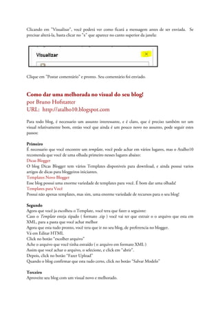 Clicando em "Visualisar", você poderá ver como ficará a mensagem antes de ser enviada. Se
precisar alterá-la, basta clicar no "x" que aparece no canto superior da janela:
Clique em "Postar comentário" e pronto. Seu comentário foi enviado.
Como dar uma melhorada no visual do seu blog!
por Bruno Hofstatter
URL: http://atalho10.blogspot.com
Para todo blog, é necessario um assunto interessante, e é claro, que é preciso também ter um
visual relativamente bom, então você que ainda é um pouco novo no assunto, pode seguir estes
passos:
Primeiro
É necessario que você encontre um template, você pode achar em vários lugares, mas o Atalho10
recomenda que você de uma olhada primeiro nesses lugares abaixo:
Dicas Blogger
O blog Dicas Blogger tem vários Templates disponiveis para download, e ainda possui varios
artigos de dicas para bloggeiros iniciantes.
Templates Novo Blogger
Esse blog possui uma enorme variedade de templates para você. É bom dar uma olhada!
Templates para Você
Possui não apenas templates, mas sim, uma enorme variedade de recursos para o seu blog!
Segundo
Agora que você ja escolheu o Template, você tera que fazer o seguinte:
Caso o Template esteja zipado ( formato .zip ) você vai ter que extrair o o arquivo que esta em
XML, para a pasta que você achar melhor
Agora que esta tudo pronto, você tera que ir no seu blog, de preferencia no blogger.
Vá em Editar HTML
Click no botão “escolher arquivo”
Ache o arquivo que você tinha estraído ( o arquivo em formato XML )
Assim que você achar o arquivo, o selecione, e click em “abrir”.
Depois, click no botão “Fazer Upload”
Quando o blog confirmar que esta tudo certo, click no botão “Salvar Modelo”
Terceiro
Aproveite seu blog com um visual novo e melhorado.
 