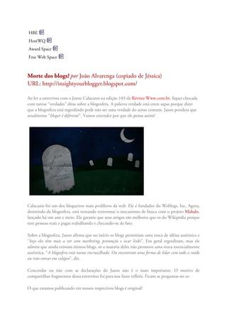 HBE
HostWQ
Award Space
Free Web Space
Morte dos blogs?por João Alvarenga (copiado de Jéssica)
URL: http://insightyourblogger.blogspot.com/
Ao ler a entrevista com o Jason Calacanis na edição 103 da Revista Www.com.br, fiquei chocada
com tantas “verdades” ditas sobre a blogosfera. A palavra verdade está entre aspas porque dizer
que a blogosfera está regredindo pode não ser uma verdade do senso comum. Jason pondera que
atualmente “blogar é diferente”. Vamos entender por que ele pensa assim?
Calacanis foi um dos blogueiros mais prolíferos da web. Ele é fundador do Weblogs, Inc. Agora,
desistindo da blogosfera, está tentando reinventar o mecanismo de busca com o projeto Mahalo,
lançado há um ano e meio. Ele garante que seus artigos são melhores que os do Wikipédia porque
tem pessoas reais e pagas trabalhando e checando-os de fato.
Sobre a blogosfera, Jason afirma que no início os blogs permitiam uma troca de idéias autêntica e
“hoje eles têm mais a ver com marketing, promoção e iscar links”. Em geral regrediram, mas ele
admite que ainda existam ótimos blogs, só a maioria deles não promove uma troca essencialmente
autêntica. “A blogosfera está numa encruzilhada. Ou encontram uma forma de lidar com todo o ruído
ou irão entrar em colapso”, diz.
Concordar ou não com as declarações do Jason não é o mais importante. O motivo de
compartilhar fragmentos desta entrevista foi para nos fazer refletir. Ficam as perguntas no ar:
O que estamos publicando em nossos respectivos blogs é original?
 