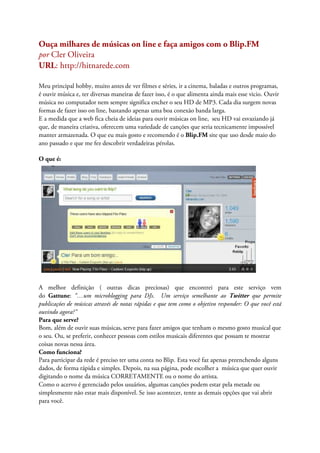 Ouça milhares de músicas on line e faça amigos com o Blip.FM
por Cler Oliveira
URL: http://hitnarede.com

Meu principal hobby, muito antes de ver filmes e séries, ir a cinema, baladas e outros programas,
é ouvir música e, ter diversas maneiras de fazer isso, é o que alimenta ainda mais esse vicio. Ouvir
música no computador nem sempre significa encher o seu HD de MP3. Cada dia surgem novas
formas de fazer isso on line, bastando apenas uma boa conexão banda larga.
E a medida que a web fica cheia de ideias para ouvir músicas on line, seu HD vai esvaziando já
que, de maneira criativa, oferecem uma variedade de canções que seria tecnicamente impossível
manter armazenada. O que eu mais gosto e recomendo é o Blip.FM site que uso desde maio do
ano passado e que me fez descobrir verdadeiras pérolas.

O que é:




A melhor definição ( outras dicas preciosas) que encontrei para este serviço vem
do Gattune: “…um microblogging para DJs. Um serviço semelhante ao Twitter que permite
publicações de músicas através de notas rápidas e que tem como o objetivo responder: O que você está
ouvindo agora?”
Para que serve?
Bom, além de ouvir suas músicas, serve para fazer amigos que tenham o mesmo gosto musical que
o seu. Ou, se preferir, conhecer pessoas com estilos musicais diferentes que possam te mostrar
coisas novas nessa área.
Como funciona?
Para participar da rede é preciso ter uma conta no Blip. Esta você faz apenas preenchendo alguns
dados, de forma rápida e simples. Depois, na sua página, pode escolher a música que quer ouvir
digitando o nome da música CORRETAMENTE ou o nome do artista.
Como o acervo é gerenciado pelos usuários, algumas canções podem estar pela metade ou
simplesmente não estar mais disponível. Se isso acontecer, tente as demais opções que vai abrir
para você.
 