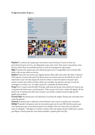 Te liga nos termos. O que é…




Playlist? É o número de canções que você marcou como favoritas. É como se fosse um
porta-favoritos para você ter a sua disposição as que mais curtiu. Para marcar uma música como
favorita, basta clicar na estrelinha que fica na caixa de mensagem de cada canção.
Blip? O número de canções que você selecionou para ouvir e compartilhar com os demais DJs
desde o dia em que aderiu ao serviço.
Replies? Gostou de uma música que alguém postou? Quer saber mais sobre ela? Quer comentar?
Não importa o motivo pelo qual você deseja entrar em contato com um dos DJs da sua rede. O
importante é que você não esqueça de antes de colocar o nome do usuário com quem quer
manter contato uma arroba na frente. @cler, por exemplo. Isso garante com que, no mar de
mensagens eu receba a sua via replie e possa ler e responder da mesma forma.
Props? Esta é a parte mais divertida. Os props nada mais são do que uma maneira de mostrar que
você gostou da música que o usuário postou. Toda vez que você curtir a música de alguém, dê um
props a ela. Certamente ela dará mais atenção a sua seleção e poderá encontrar algo que lhe
agrade para retribuir.
Favorite DJs? São pessoas que você adicionou na sua lista de amigos. Pessoas que você pode ouvir
o que elas postam.
Listners? As pessoas que te adotaram como favoritos e que ouvem as músicas que você posta.
Reblip? É quando você gostou tanto de uma música que um dos seus DJs favoritos postou que
você repassa para que os seus listners possa ouvir também. Para isso, basta clicar no primeiro
ícone (o triângulo - vide figura 1) e postar a música. Mas não esqueça de dar crédito para a pessoa
que blipou a música primeiro. Isso mostra amizade e respeito pelos seus Djs.
 