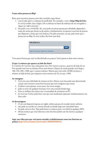Como achar pessoas no Blip?

Bom, para encontrar pessoas existe dois caminhos super fáceis:
   1. você já sabe qual é o endereço do perfil dela. Por exemplo, o meu é http://blip.fm/Cler.
      Se você já souber, faça o login, cole o endereço na barra de endereço do seu navegador e
      clique em ‘add to favorite’.
   2. Ou pode ir ate o Find DJs. Ali, você pode encontrar pessoas por afinidades digitando o
      nome do artista que deseja ou da música. Imediatamente vai aparecer uma lista de pessoas
      que bliparam o artista que você indicou. Ou pelo username, ou seja, pelo nome que a
      pessoa usa no Blip. Se você souber, fica bem mais fácil.




Tem outras formas que você vai descobrindo aos poucos. Listei apenas as duas mais comuns.

O que é o número que aparece ao lado das fotos?
É o número de ‘ouvintes’ que cada pessoa tem. Esse número começa a aparecer do lado da sua
foto quando você tem no mínimo 50 ou mais listners. Depois ele muda quando você chega a
100, 250, 500 e 1000, que é o ponto máximo. Mesmo que você tenha 10.000 ouvintes, o
número ao lado da foto, por enquanto conta somente até 1k, ou seja, 1.000.

As vantagens:
    • Você tem uma infinidade de músicas on line. Muitas vezes buscando uma determinada
       canção você encontra outras bem bacanas que nem imaginava que existia.
    • Conhece novas pessoas, novos sons e faz novos amigos.
    • pode se ouvir em qualquer local que tiver uma conexão banda larga
    • Ouve-se milhares de música sem a necessidade de armazenar no PC
    • Se você tem Twitter pode fazer com que suas atualizações apareçam simultaneamente nas
       duas redes

As desvantagens:
    • O site está disponível apenas em inglês, embora pessoas do mundo inteiro utilizem.
    • não pode ser ouvido em conexão discada ou banda larga com velocidade baixa.
    • Só pode ouvir on line. Não pode baixar as músicas para o seu iPod ou qualquer MP3.
    • Muitas músicas que você seleciona como favoritas podem sair do sistema a qualquer
       momento.

Aqui, um vídeo para que você possa entender verdadeiramente como isso funciona na
prática: http://www.youtube.com/watch?v=ZWKZZYHsF5A
 