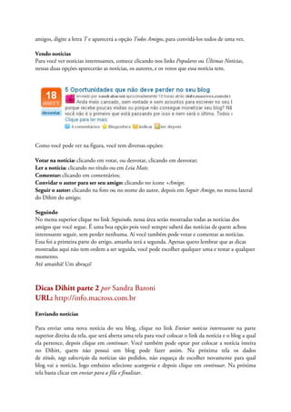 amigos, digite a letra T e aparecerá a opção Todos Amigos, para convidá-los todos de uma vez.

Vendo notícias
Para você ver notícias interessantes, comece clicando nos links Populares ou Últimas Notícias,
nessas duas opções aparecerão as notícias, os autores, e os votos que essa notícia tem.




Como você pode ver na figura, você tem diversas opções:

Votar na notícia: clicando em votar, ou desvotar, clicando em desvotar;
Ler a notícia: clicando no título ou em Leia Mais;
Comentar: clicando em comentários;
Convidar o autor para ser seu amigo: clicando no ícone +Amigo;
Seguir o autor: clicando na foto ou no nome do autor, depois em Seguir Amigo, no menu lateral
do Dihitt do amigo;

Seguindo
No menu superior clique no link Seguindo, nessa área serão mostradas todas as notícias dos
amigos que você segue. É uma boa opção pois você sempre saberá das notícias de quem achou
interessante seguir, sem perder nenhuma. Aí você também pode votar e comentar as notícias.
Essa foi a primeira parte do artigo, amanha terá a segunda. Apenas quero lembrar que as dicas
mostradas aqui não tem ordem a ser seguida, você pode escolher qualquer uma e testar a qualquer
momento.
Até amanhã! Um abraço!



Dicas Dihitt parte 2 por Sandra Baroni
URL: http://info.macross.com.br
Enviando notícias

Para enviar uma nova notícia do seu blog, clique no link Enviar notícia interessante na parte
superior direita da tela, que será aberta uma tela para você colocar o link da notícia e o blog a qual
ela pertence, depois clique em continuar. Você também pode optar por colocar a notícia inteira
no Dihitt, quem não possui um blog pode fazer assim. Na próxima tela os dados
de título, tags edescrição da notícias são pedidos, não esqueça de escolher novamente para qual
blog vai a notícia, logo embaixo selecione acategoria e depois clique em continuar. Na próxima
tela basta clicar em enviar para a fila e finalizar.
 