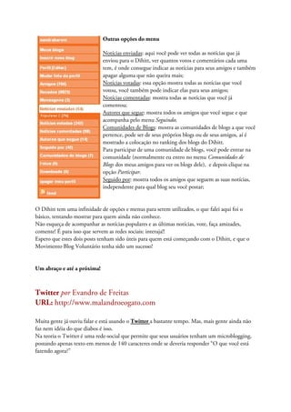 Outras opções do menu

                             Notícias enviadas: aqui você pode ver todas as notícias que já
                             enviou para o Dihitt, ver quantos votos e comentários cada uma
                             tem, é onde consegue indicar as notícias para seus amigos e também
                             apagar alguma que não queira mais;
                             Notícias votadas: essa opção mostra todas as notícias que você
                             votou, você também pode indicar elas para seus amigos;
                             Notícias comentadas: mostra todas as notícias que você já
                             comentou;
                             Autores que segue: mostra todos os amigos que você segue e que
                             acompanha pelo menu Seguindo;
                             Comunidades de Blogs: mostra as comunidades de blogs a que você
                             pertence, pode ser de seus próprios blogs ou de seus amigos, aí é
                             mostrado a colocação no ranking dos blogs do Dihitt.
                             Para participar de uma comunidade de blogs, você pode entrar na
                             comunidade (normalmente eu entro no menu Comunidades de
                             Blogs dos meus amigos para ver os blogs dele), e depois clique na
                             opção Participar.
                             Seguido por: mostra todos os amigos que seguem as suas notícias,
                             independente para qual blog seu você postar;


O Dihitt tem uma infinidade de opções e menus para serem utilizados, o que falei aqui foi o
básico, tentando mostrar para quem ainda não conhece.
Não esqueça de acompanhar as notícias populares e as últimas notícias, vote, faça amizades,
comente! É para isso que servem as redes sociais: interaja!!
Espero que estes dois posts tenham sido úteis para quem está começando com o Dihitt, e que o
Movimento Blog Voluntário tenha sido um sucesso!


Um abraço e até a próxima!



Twitter por Evandro de Freitas
URL: http://www.malandroeogato.com

Muita gente já ouviu falar e está usando o Twitter a bastante tempo. Mas, mais gente ainda não
faz nem idéia do que diabos é isso.
Na teoria o Twitter é uma rede-social que permite que seus usuários tenham um microblogging,
postando apenas texto em menos de 140 caracteres onde se deveria responder “O que você está
fazendo agora?”
 