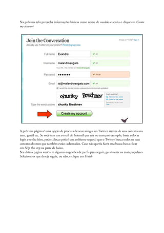 Na próxima tela preencha informações básicas como nome de usuário e senha e clique em Create
my account




A próxima página é uma opção de procura de seus amigos no Twitter atráves de seus contatos no
msn, gmail etc. Se você tem um e-mail do hotmail que usa no msn por exemplo, basta colocar
login e senha (sim, pode colocar pois é um ambiente seguro) que o Twitter busca todos os seus
contatos do msn que também estão cadastrados. Caso não queria fazer essa busca basta clicar
em Skip this step na parte de baixo.
Na ultima página você tem algumas sugestões de perfis para seguir, geralmente os mais populares.
Selecione os que deseja seguir, ou não, e clique em Finish
 
