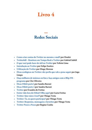 Livro 4


                            ...
                       Redes Sociais



•   Como criar contas do Twitter no mesmo e-mail? por Doufer
•   Twitterfall - Monitore em Tempo Real o Twitter por Gabriel Subtil
•   O que você pode fazer de útil no Twitter por Yeltsin Lima
•   Introdução ao Twitter por Felipe Esotico
•   Utilização do Twitter por Diego Moreau
•   Dicas ecológicas no Twitter: dez perfis que vale a pena seguir por Jogo
    Limpo
•   Ouça milhares de músicas on line e faça amigos com o Blip.FM -
    programa por Cler Oliveira
•   Dicas Dihitt parte1 por Sandra Baroni
•   Dicas Dihitt parte 2 por Sandra Baroni
•   Twitter por Evandro de Freitas
•   Existe vida fora do Orkut! Olha aqui! por Lucia Freitas
•   Twitter: Que raios é isso?! por Thiago Testa
•   Twitter: Tá, eu quero participar! por Thiago Testa
•   Twitter: Respostas, mensagens e favoritos por Thiago Testa
•   Twitter Passo a Passo por Regina Cunha
 