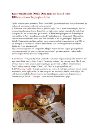 Existe vida fora do Orkut! Olha aqui! por Lucia Freitas
URL: http://www.ladybugbrazil.com

Qual o primeiro passo para sair da dupla Orkut/MSN que monopolizam a atenção de mais de 30
milhões de internautas brasileiros? (conta grosseira)
A dica maior, eu sei pelos meus alunos, é aprender inglês. Sim, a web é feita em inglês. Sim, há
serviços magníficos que só estão disponíveis em inglês, como o digg, o slashdot. Se você só fala
português, fica nas mãos da corja que domina a Wikipedia em portugês e não deixa ninguém
mais publicar lá. Será vitimado pelas versões PT-pt (nada contra a língua mãe). Mais que isso:
tem um mundão inteirinho lá fora para você desvendar (e esta é a grande graça do planeta
digital). Para quem é mais fã de qualquer outro assunto, você vai perder muito de ler a BBC só
em português (e eles não dão conta de traduzir tudo), não vai conseguir terminar cadastros.
Catástrofe. E tem solução grátis!
Faça cursos de línguas no seu computador. Há pelo menos dois sites (depois que eu publicar
querem apostar que vão aparecer mais nos comentários?) que valem a pena e estão testados e
aprovados pelo Serviço Joanístico de Qualidade:

1. LiveMocha – você gosta do orkut? Livemocha é um orkut lingüístico (eu já falei do serviço por
aqui antes). Pode parecer chato. E não é. Cursos que ensinam a ler, escrever, ouvir, falar. E você
aprende com os outros usuários, nativos da língua que procura. Confesso: estou inscrita no
francês básico. Agora eu saio do “Ça va?” e do “Non, je ne parle pas Français”.
2. BBC Learning English – Serviço quase novo que oferece de tudo para alunos do mundo inteiro
aprenderem muito inglês online. Se você tem gosto por instituições sólidas, este é o lugar. Está
tudo lá, empacotadinho. Se tem interesse por outras línguas, no problems. Experimente os
diversos serviços do BBC Languages. Lá tem até curso de mandarim e grego.
 