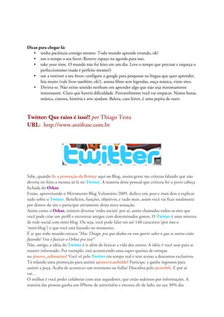Dicas para chegar lá:
   • tenha paciência consigo mesmo. Todo mundo aprende errando, ok?
   • use o tempo a seu favor. Reserve espaço na agenda para isso.
   • take your time. O mundo não foi feito em um dia. Leve o tempo que precisar e esqueça o
       perfeccionismo (nada é perfeito mesmo!)
   • use a internet a seu favor: configure o google para pesquisas na língua que quer aprender,
       leia muito (vale livro também, ok?), assista filme sem legendas, ouça música, visite sites.
   • Divirta-se. Não existe sentido nenhum em aprender algo que não seja minimamente
       interessante. Claro que haverá dificuldade. Provavelmente você vai empacar. Nestas horas,
       música, cinema, história e arte ajudam. Beleza, caro leitor, é uma pepita de ouro.



Twitter: Que raios é isso?! por Thiago Testa
URL: http://www.antifrase.com.br




Sabe, quando fiz a promoção da Britney aqui no Blog, muita gente me criticou falando que não
deveria ter feito a mesma só lá no Twitter. A maioria deste pessoal que criticou foi o povo cabeça
fechada do Orkut.
Então, aproveitando o Movimento Blog Voluntário 2009, dedico este post e mais dois a explicar
tudo sobre o Twitter. Benefícios, funções, objetivos, e tudo mais, assim você vai ficar totalmente
por dentro do site e participar ativamente desta nova sensação.
Assim como o Orkut, existem diversas ‘redes sociais’ por aí, assim chamados todos os sites que
você pode criar um perfil e encontrar amigos com determinados gostos. O Twitter é uma mistura
de rede-social com mini-blog. Ou seja, você pode falar em até 140 caracteres (por isso o
‘mini-blog’) o que você está fazendo no momento.
É ai que todo mundo encuca:“Mas Thiago, pra que diabos eu vou querer saber o que os outros estão
fazendo? Vou é fuxicar o Orkut pra isso!”
Não, amigo, a idéia do Twitter é ir além de fuxicar a vida dos outros. A idéia é você usar para se
manter informado. Por exemplo, está acontecendo uma super queima de estoque
no @novo_submarino? Você vê pelo Twitter em tempo real e tem acesso a descontos exclusivos.
Tá rolando uma promoção para assistir a@anovicarebelde? Participe, e ganhe ingressos para
assistir a peça. Acaba de acontecer um terremoto na Itália? Descubra pelo @cnnbrk. E por aí
vai…
O melhor é você poder colaborar com seus seguidores, que estão sedentos por informações. A
maioria das pessoas ganha um IPhone de aniversário e encosta ele de lado, ou usa 30% das
 