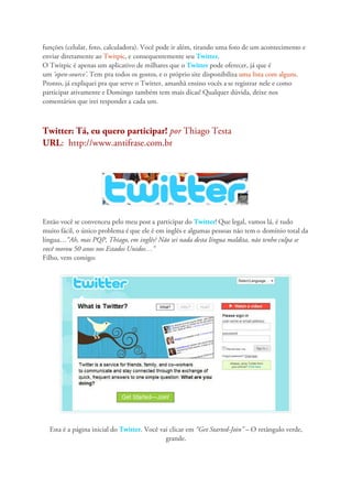 funções (celular, foto, calculadora). Você pode ir além, tirando uma foto de um acontecimento e
enviar diretamente ao Twitpic, e consequentemente seu Twitter.
O Twitpic é apenas um aplicativo de milhares que o Twitter pode oferecer, já que é
um ‘open-source’. Tem pra todos os gostos, e o próprio site disponibiliza uma lista com alguns.
Pronto, já expliquei pra que serve o Twitter, amanhã ensino vocês a se registrar nele e como
participar ativamente e Domingo também tem mais dicas! Qualquer dúvida, deixe nos
comentários que irei responder a cada um.



Twitter: Tá, eu quero participar! por Thiago Testa
URL: http://www.antifrase.com.br




Então você se convenceu pelo meu post a participar do Twitter! Que legal, vamos lá, é tudo
muito fácil, o único problema é que ele é em inglês e algumas pessoas não tem o domínio total da
língua…“Ah, mas PQP, Thiago, em inglês? Não sei nada desta língua maldita, não tenho culpa se
você morou 50 anos nos Estados Unidos…”
Filho, vem comigo:




  Esta é a página inicial do Twitter. Você vai clicar em “Get Started-Join” – O retângulo verde,
                                             grande.
 