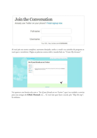 Aí você põe seu nome completo, username desejado, senha e e-mail e na caixinha ele pergunta se
você quer o newsletter. Digita as palavras contra robô e manda bala no “Create My Account”.




Vai aparecer esta bonita tela com o “See if your friends are on Twitter”, que é na verdade o convite
para seus amigos do GMail, Hotmail, etc… Se você não quer fazer a social, põe “Skip this step”,
lá embaixo.
 
