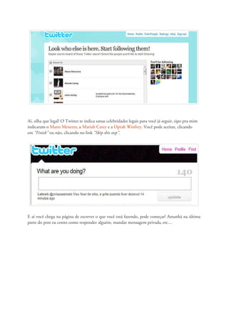 Aí, olha que legal! O Twitter te indica umas celebridades legais para você já seguir, tipo pra mim
indicaram o Mano Menezes, a Mariah Carey e a Oprah Winfrey. Você pode aceitar, clicando
em “Finish” ou não, clicando no link “Skip this step”.




E aí você chega na página de escrever o que você está fazendo, pode começar! Amanhã na última
parte do post eu conto como responder alguém, mandar mensagem privada, etc…
 
