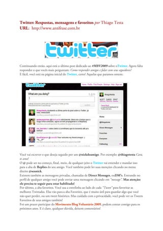 Twitter: Respostas, mensagens e favoritos por Thiago Testa
URL: http://www.antifrase.com.br




Continuando então, aqui está o último post dedicado ao #MBV2009 sobre oTwitter. Agora falta
responder o que vocês mais perguntam: Como responder amigos e falar com seus seguidores?
E fácil, você está na página inicial do Twitter, certo? Aquelas que paramos ontem:




Você vai escrever o que deseja seguido por um @nickdoamigo. Por exemplo: @thiagotesta Cara,
te amo!
O @ pode ser no começo, final, meio, de qualquer jeito o Twitter vai entender e mandar isso
para a aba de Replies do seu amigo. Você também pode ler suas menções clicando no menu
direito @seunick.
Existem também as mensagens privadas, chamadas de Direct Messages, ouDM’s. Entrando no
perfil de qualquer amigo você pode enviar uma mensagem clicando em “message”. Mas atenção:
ele precisa te seguir para estar habilitado!
Por último, a aba favoritos. Você usa a estrelinha ao lado de cada “Tweet” para favoritar as
melhores Twittadas. Elas vão para a aba Favorites, que é muito útil para guardar algo que você
não quer perder, ou um tweet histórico. Mas cuidado com a privacidade, você pode ver os Tweets
Favoritos de seus amigos também!
Foi um prazer participar do Movimento Blog Voluntário 2009, podem contar comigo para os
próximos anos. E é claro, qualquer dúvida, deixem comentários!
 