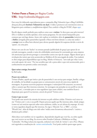 Twitter Passo a Passo por Regina Cunha
URL: http://cultmidia.blogspot.com
Este texto foi elaborado especialmente para a campanha Blog Voluntário (que o Blog CultMídia
abraçou) feita pelo Instituto Voluntários em Ação. A idéia é promover um movimento entre os
blogueiros para combater o analfabetismo digital. Para conferir o blog do IVASC clique aqui.

Recebi alguns emails pedindo para explicar como usar o twitter. Se dava para usar pela internet?
(Dá e é melhor na minha opinião), entre outras perguntas. Fiz um roteiro basiquinho para
começar que está logo abaixo. Antes vale explicar os símbolos: além do passarinho (tuiteiro), tem
a baleia carregada pelos passarinhos (quando o fluxo está lento demais e a coisa não anda) e
a coruja (com os olhos bem abertos) para alertar quando alguém foi suspenso devido o envio de
'spams', ou coisa pior.

Houve um caso de um 'hacker' na semana passada (publicidade de graça) que apesar de ter
enviado mensagens, usando o tuiter de celebridades americanas foi contratado por uma empresa
(tb americana) que deveria proteger o consumidor contra este tipo de ataque. Alguns dizem que a
revolução dos tuiters que teria acontecido na Moldova tb foi uma jogada da mídia. Vou traduzir
os dois artigos para disponibilizar aqui no blog. Minha vó brincava: "nem tudo que reluz é ouro,
nem todo sapato é de couro." Por isso acredito que vale a pena saber o que está acontecendo, pois o
conhecimento nos permite avaliar com isenção.

Quer tuitar comigo, beeeenhê?
by ReCunha

Prazer em conhecer
Twitter (Piador, aquele que imita o pio do passarinho) é um serviço para amigos, família, colegas
de trabalho, de faculdade ou grupos para se comunicarem através de uma troca rápida de
mensagens. As pessoas escrevem pequenas mensagens (=tuítes/pios/140 caracteres, ou menos)
sobre o assunto que lhes interessa comentar. As mensagens são postadas no seu perfil no site do
‘Twitter.com’, e enviadas para os seus seguidores (que usam celular), mas também ficam à
disposição para quem lê na internet, através do portal 'Twitter.com'.

Como é que eu uso?
Você pode usar através da conexão da internet ou pelo telefone celular. Primeiro você entra no
site ‘Twitter.com’ e cria o seu perfil. Depois procura aquilo que lhe interessa saber, desde amigos
(como eu) até notícias especiais sobre meio ambiente, mídia, ou até ofertas de emprego. Aí você
se torna seguidora daquilo que lhe interessa. Eu sigo o ‘Marcelo Tas’, a 'BBC', a revista
‘Wired.Com’, além de blogs com info sobre ‘mídia como ferramenta educacional’ e ‘ensino a
distância pelo celular’.

Além disso você também vai ter seguidores, dependendo daquilo que você faz, ou sobre aquilo
que você escreve no seu blog. Eu escrevo sobre Estudos Culturais e Midiáticos no blog
‘Cultmidia’. No blog (coluna da esquerda, embaixo) está o link do ‘twitter’ e até o Pres. Obama
está seguindo as atualizações do twitter.com/cultmidia. Você pode conferir quem segue quem.
 