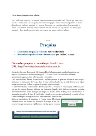 Então não tenho que usar o celular?

Você pode usar, mas não é necessário (vou escrever outro artigo sobre isso). Depois que você entra
no site ‘Twitter.com’ e faz seu perfil, você tem uma página ‘home’ onde você pode ler os ‘tuítes’
daqueles que você está seguindo (é a sinopse da sinopse - se eu quiser saber alguma notícia 'a
fundo' clico no link para ler); e você também dar sua 'tuítada', ou seja, fazer a sua atualização
(update) – dizer aquilo que você acha importante que seus seguidores saibam.




                                          ...
                                       Pesquisa
    • Dicas sobre pesquisa e conteúdo por Fraude Urnas
    • Biblioteca Digital de Teses e Dissertações por Paula C. Araújo


Dicas sobre pesquisa e conteúdo por Fraude Urnas
URL: http://www.fraudeurnaseletronicas.com.br

Este artigo faz parte do segundo Movimento Blog Voluntário, ação sem fins lucrativos, que
objetiva o combate ao analfabetismo digital. O Fraude Urnas Eletrônicas irá colaborar
apresentando algumas dicas sobre pesquisa e conteúdo.
Uma das melhores formas de encontrar a informação que se procura dentro de um artigo é
utilizando o mecanismo de busca. Esta é uma funcionalidade que já está disponível a algum
tempo no site e que faz buscas apenas dentro do nosso conteúdo.
O formulário fica no canto superior direito da janela. O processo de pesquisa já é conhecido, uma
vez que é o mesmo formato utilizado nas buscas do Google. Após digitar o termo de pesquisa,
imediatamente será aberto a relação de artigos, na mesma janela do blog, onde será mostrado os
resultados em ordem de data de publicação. Ao clicar em um dos resultados da pesquisa, o leitor
é direcionado para o artigo escolhido, sem abrir outra janela ou aba.
Além do mecanismo de pesquisa, o Fraude Urnas Eletrônicas
também utiliza um sistema de indexação de artigos. Com ele é
possível navegar e encontrar rapidamente o artigo que se procura.
 