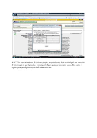 A BDTD é uma ótima fonte de informação para pesquisadores e deve ser divulgada nas unidades
de informação já que é gratuita e está disponível para qualquer pessoa ter acesso. Fica a dica e
espero que seja útil para os que ainda não conheciam.
 