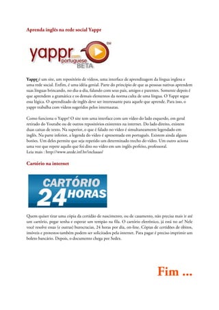 Aprenda inglês na rede social Yappr




Yappr é um site, um repositório de vídeos, uma interface de aprendizagem da língua inglesa e
uma rede social. Enfim, é uma idéia genial. Parte do princípio de que as pessoas nativas aprendem
suas línguas brincando, no dia-a-dia, falando com seus pais, amigos e parentes. Somente depois é
que aprendem a gramática e os demais elementos da norma culta de uma língua. O Yappr segue
essa lógica. O aprendizado de inglês deve ser interessante para aquele que aprende. Para isso, o
yappr trabalha com vídeos sugeridos pelos internautas.

Como funciona o Yappr? O site tem uma interface com um vídeo do lado esquerdo, em geral
retirado do Youtube ou de outros repositórios existentes na internet. Do lado direito, existem
duas caixas de texto. Na superior, o que é falado no vídeo é simultaneamente legendado em
inglês. Na parte inferior, a legenda do vídeo é apresentada em português. Existem ainda alguns
botões. Um deles permite que seja repetido um determinado trecho do vídeo. Um outro aciona
uma voz que repete aquilo que foi dito no vídeo em um inglês perfeito, professoral.
Leia mais : http://www.arede.inf.br/inclusao/

Cartório na internet




Quem quiser tirar uma cópia da certidão de nascimento, ou de casamento, não precisa mais ir até
um cartório, pegar senha e esperar um tempão na fila. O cartório eletrônico, já está no ar! Nele
você resolve essas (e outras) burocracias, 24 horas por dia, on-line. Cópias de certidões de óbitos,
imóveis e protestos também podem ser solicitados pela internet. Para pagar é preciso imprimir um
boleto bancário. Depois, o documento chega por Sedex.




                                                                              Fim ...
 