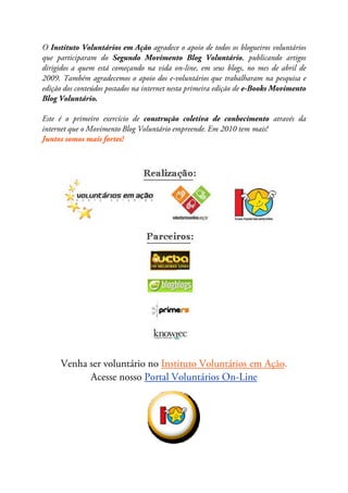O Instituto Voluntários em Ação agradece o apoio de todos os blogueiros voluntários
que participaram do Segundo Movimento Blog Voluntário, publicando artigos
dirigidos a quem está começando na vida on-line, em seus blogs, no mes de abril de
2009. Também agradecemos o apoio dos e-voluntários que trabalharam na pesquisa e
edição dos conteúdos postados na internet nesta primeira edição de e-Books Movimento
Blog Voluntário.

Este é o primeiro exercício de construção coletiva de conhecimento através da
internet que o Movimento Blog Voluntário empreende. Em 2010 tem mais!
Juntos somos mais fortes!




     Venha ser voluntário no Instituto Voluntários em Ação.
           Acesse nosso Portal Voluntários On-Line
 