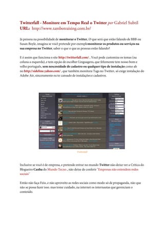 Twitterfall - Monitore em Tempo Real o Twitter por Gabriel Subtil
URL: http://www.tambotraising.com.br/

Já pensou na possibilidade de monitorar o Twitter, O que será que estão falando de BBB ou
Susan Boyle, imagina se você pretende por exemplomonitorar os produtos ou serviços na
sua empresa no Twitter, saber o que o que as pessoas estão falando?

E é assim que funciona o site http://twitterfall.com/ , Você pode customiza os temas (na
coluna a esquerda), e tem opção de escolher Linguagens, que felizmente tem nosso bom e
velho português, sem nescessidade de cadastro ou qualquer tipo de instalação como ah
no http://sideline.yahoo.com/ , que também monitora Tags no Twitter, só exige instalação do
Adobe Air, sinceramente eu to cansado de instalações e cadastros.




                                          Twitterfall




Inclusive se você é de empresa, e pretende entrar no mundo Twitter não deixe ver a Critica do
Blogueiro Canha do Mundo Tecno , não deixe de conferir "Empresas não entendem redes
sociais"

Então não faça Feio, e não aproveito as redes sociais como modo só de propaganda, não que
não se possa fazer isso. mas tome cuidado, na internet os internautas que gerenciam o
conteúdo.
 