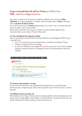 O que você pode fazer de útil no Twitter por Yeltsin Lima
URL : http://www.bloggersunited.net

Esse é post, é o primeiro de uma série de artigos para colaborar com o movimento Blog
Voluntário. E, só para acompanhar a “manada”, postarei também sobre o Twitter. Com dicas
sobre, o que fazer de útil no Twitter.
Se você já tem uma conta no Twitter, pode prosseguir com as dicas. Caso, você ainda não tenha
uma, você pode se registrar (é bem fácil).
Muitas pessoas ainda não viram “graça” no Twitter mas, aqui trago-lhes algumas dicas
interessante sobre, como utilizar o Twitter de forma útil.

1º) Faça a divulgação dos artigos do seu blog
Não, eu não peço que você faça SPAM. Existe uma diferença entre divulgação e SPAM. O que
você pode fazer é:
    • Use o Twitterfeed para postar automaticamente o conteúdo do seu blog no Twitter.
    • Coloque um link do Twitter em seu blog.
    • Se você usa o WordPress, use o plugin WP Greet Box para inserir o seu Twitter na página
       (quando os visitantes entram no seu blog pelo Twitter, ele automaticamente exibe uma
       caixinha).




2º) Comente sobre produtos e serviços
O mais interessante dessa dica é que, dependendo do produto/serviço, você pode mandar
diretamente para a empresa (já que, muitas estão começando a usar o Twitter. Como é o caso do
@google)

3º) Publique notícias em tempo real
Diferentemente de um blog, o Twitter pode ser usado para publicar notícias imediatamente. Sem
precisar escrever artigos gigantes. Por exemplo: você pode informar a situação do trânsito de uma
cidade, informações do tempo, acidentes, eventos interessantes etc.
 