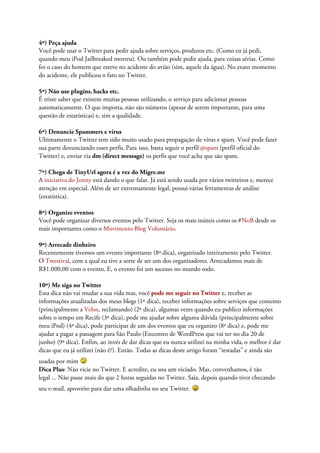 4º) Peça ajuda
Você pode usar o Twitter para pedir ajuda sobre serviços, produtos etc. (Como eu já pedi,
quando meu iPod Jailbreaked morreu). Ou também pode pedir ajuda, para coisas sérias. Como
foi o caso do homem que esteve no acidente do avião (sim, aquele da água). No exato momento
do acidente, ele publicou o fato no Twitter.

5º) Não use plugins, hacks etc.
É triste saber que existem muitas pessoas utilizando, o serviço para adicionar pessoas
automaticamente. O que importa, não são números (apesar de serem importante, para uma
questão de estatísticas) e, sim a qualidade.

6º) Denuncie Spammers e vírus
Ultimamente o Twitter tem sido muito usado para propagação de vírus e spam. Você pode fazer
sua parte denunciando esses perfis. Para isso, basta seguir o perfil @spam (perfil oficial do
Twitter) e, enviar via dm (direct message) os perfis que você acha que são spam.

7º) Chega de TinyUrl agora é a vez do Migre.me
A iniciativa do Jonny está dando o que falar. Já está sendo usada por vários twitteiros e, merece
atenção em especial. Além de ser extremamente legal, possui várias ferramentas de análise
(estatística).

8º) Organize eventos
Você pode organizar diversos eventos pelo Twitter. Seja os mais inúteis como os #NoB desde os
mais importantes como o Movimento Blog Voluntário.

9º) Arrecade dinheiro
Recentemente tivemos um evento importante (8ª dica), organizado inteiramente pelo Twitter.
O Twestival, com a qual eu tive a sorte de ser um dos organizadores. Arrecadamos mais de
R$1.000,00 com o evento. E, o evento foi um sucesso no mundo todo.

10º) Me siga no Twitter
Essa dica não vai mudar a sua vida mas, você pode me seguir no Twitter e, receber as
informações atualizadas dos meus blogs (1ª dica), receber informações sobre serviços que comento
(principalmente a Velox, reclamando) (2ª dica), algumas vezes quando eu publico informações
sobre o tempo em Recife (3ª dica), pode me ajudar sobre alguma dúvida (principalmente sobre
meu iPod) (4ª dica), pode participar de um dos eventos que eu organizo (8ª dica) e, pode me
ajudar a pagar a passagem para São Paulo (Encontro de WordPress que vai ter no dia 20 de
junho) (9ª dica). Enfim, ao invés de dar dicas que eu nunca utilizei na minha vida, o melhor é dar
dicas que eu já utilizei (não é?). Então. Todas as dicas deste artigo foram “testadas” e ainda são
usadas por mim
Dica Plus: Não vicie no Twitter. E acredite, eu sou um viciado. Mas, convenhamos, é tão
legal ... Não passe mais do que 2 horas seguidas no Twitter. Saia, depois quando tiver checando
seu e-mail, aproveite para dar uma olhadinha no seu Twitter.
 