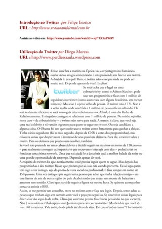Introdução ao Twitter por Felipe Esotico
URL : http://www.reacaoambiental.com.br

Assista ao vídeo em: http://www.youtube.com/watch?v=njPTX5a8W8Y



Utilização do Twitter por Diego Moreau
URL : http://www.perdiessaaula.wordpress.com


                           Então você leu a matéria na Época, viu a reportagem no Fantástico,
                           ouviu vários amigos comentando e está pensando em fazer o seu twitter.
                           A dúvida é: pra quê? Bem, o twitter não serve pra nada ou pode ser
                           muito útil. Depende apenas de você. Explico.
                                                     Se você acha que é legal ser uma
                                                     cybercelebrity, como o Ashton Kutcher, pode
                                                     usar um programinha e ficar com 1 milhão de
                           seguidores no twitter (como aconteceu com alguns brasileiros, em menor
                           número). Mas esse é o jeito velho de pensar. O twitter não é TV. Não é
                           a velha mídia onde você fala e 1 milhão de pessoas ficam olhando. Ele
será realmente eficiente se você conseguir criar relacionamento. Afinal, é uma das Redes de
Relacionamento. E ninguém consegue se relacionar com 1 milhão de pessoas. Na minha opinião,
nesse caso – da cybercelebrity – o twitter não serve para nada. A menos, é claro, que você seja
uma real celebrity e vá vender ingressos para quem te segue no twitter. Ou seja candidato a
alguma coisa. O Obama foi um que soube usar o twitter como ferramenta para ganhar a eleição.
Tinha vários seguidores (foi o mais seguido, depois da CNN e antes dos programinhas), mas
colocava coisas que despertavam o interesse de seus possíveis eleitores. Para ele, o twitter valeu e
muito. Para os eleitores que precisavam escolher, também.
Se você não pretende ser uma cybercelebrity e decidir seguir no máximo em torno de 150 pessoas
– para realmente conseguir acompanhar o que escrevem e interagir com elas – poderá criar ou
fortalecer uma ótima network. Uma que vai ajudá-lo a descobrir qual a melhor balada da noite ou
uma grande oportunidade de emprego. Depende apenas de você.
A etiqueta do twitter diz que, teoricamente, você precisa seguir quem te segue. Mas depois dos
programinhas e dos twitters freaks que pintam por ai, isso está caindo por terra. Eu só sigo quem
tem algo a ver comigo, seja do ponto de vista social ou profissional. E fico sempre em torno de
150 pessoas. Uma vez coloquei pra seguir uma pessoa que achei que tinha relação comigo – era
um diretor de arte de outra região do país. Acabei tendo que aturar um monte de baixarias e
assuntos sem sentido. Claro que parei de seguir a figura na mesma hora. Se quisesse acompanhar
porcaria assistia o BBB.
Assim, se me permite um conselho, entre no twiitter.com e faça seu login. Depois, tente achar as
pessoas que tenham algo em comum com você e peça pra segui-las. Se você tiver coisas legais para
dizer, elas vão segui-lo de volta. Claro que você não precisa ficar horas pensando no que escrever.
Não é necessário ser Shakespeare ou Quintana para escrever no twitter. Mas lembre que você só
tem 140 caracteres. Vale tudo, desde piada até dicas de sites. De coisas bobas como “Tô comendo
 