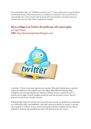 leite condensado na lata” até “O Obama acaba de vencer.”. O que importa não é o grau de beleza
ou relevância do texto. Mas como esse texto vai ajudá-lo a se relacionar com a sua network. Se
você entender isso, ai sim o twitter pode ser muito útil. Caso contrário, será apenas mais uma
coisa que não serve pra nada. Como o pagode, por exemplo.



Dicas ecológicas no Twitter: dez perfis que vale a pena seguir
por Jogo Limpo
URL: http://projetojogolimpo.blogspot.com




A cada dia, o Twitter cresce mais e ganha novos usuários. Bons perfis voltados para as questões
ambientais também já estão surgindo nesta rede. Alguns disponibilizam links para blogs
ecológicos, outros são especializados em informar as últimas notícias a respeito do tema. A
maioria está em inglês: os perfis ecológicos brasileiros ainda são um pouco escassos. Mas já é
possível encontrar ótimo conteúdo nacional.

O Blog do Jogo Limpo fez uma lista com dez usuários que mantém os seguidores bem atualizados
com informações sobre sustentabilidade e ações pela natureza no Brasil e no mundo. A intenção
não é ranquear os melhores na área: muitos outros perfis poderiam completar esta lista. Mas os
indicados se destacam pela qualidade dos textos e dos links presentes nos “tweets”.
 